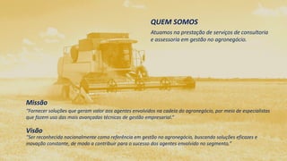 QUEM SOMOS 
Atuamos na prestação de serviços de 
consultoria e assessoria em gestão no 
agronegócio. 
Missão 
“Fornecer soluções que geram valor aos agentes envolvidos na cadeia do agronegócio, por 
meio de especialistas que fazem uso das mais avançadas técnicas de gestão empresarial.” 
Visão 
“Ser reconhecida nacionalmente como referência em gestão no agronegócio, buscando 
soluções eficazes e inovação constante, de modo a contribuir para o sucesso dos agentes 
envolvido no segmento.” 
 