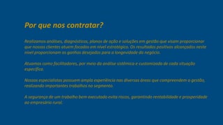Por que nos contratar? 
Realizamos análises, diagnósticos, planos de ação e soluções em gestão que visam 
proporcionar que nossos clientes atuem focados em nível estratégico. Os resultados 
positivos alcançados neste nível proporcionam os ganhos desejados para a 
longevidade do negócio. 
Atuamos como facilitadores, por meio da análise sistêmica e customizada de cada 
situação específica. 
Nossos especialistas possuem ampla experiência nas diversas áreas que 
compreendem a gestão, realizando importantes trabalhos no segmento. 
A segurança de um trabalho bem executado evita riscos, garantindo rentabilidade e 
prosperidade ao empresário rural. 
 