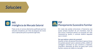 IMS 
Inteligência de Mercado Setorial 
Em razão das perdas emocionais e 
financeiras que quase sempre resultam 
de um inventário, mais do que nunca, é 
oportuno pensar na sucessão em vida, 
mantando-se, porém, o controle vitalício 
daqueles que o criaram. 
Trata-se de um serviço altamente 
qualificado que traz soluções inovadoras, 
por meio da pesquisa de novos usos e 
aplicações para os produtos agrícolas. 
PSF 
Planejamento Sucessório Familiar 
Por que realizar o plano de sucessão? 
Quando os bens da pessoa física (que é 
apenas titular de quotas) passam para a 
pessoa jurídica, obtêm-se vantagens 
concretas no que concerne a impostos, 
inventário, alienações de bens em geral, 
bem como facilita o acesso ao crédito no 
mercado. 
Soluções 
 