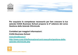 Per acquisire le competenze necessarie per fare crescere la tua 
azienda CUOA Business School propone la 4ª edizione del corso 
Gestione delle Aziende Vitivinicole 
Contattaci per maggiori informazioni: 
CUOA Business School 
executive@cuoa.it 
http://www.cuoa.it/ita/formazione/corsi-executive/gestione-delle-aziende- 
vitivinicole.php 
