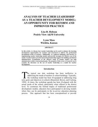 NATIONAL FORUM OF EDUCATIONAL ADMINISTRATION AND SUPERVISION JOURNAL
                      VOLUME 27, NUMBER 2, 2010-2011




 ANALYSIS OF TEACHER LEADERSHIP
AS A TEACHER DEVELOPMENT MODEL:
 AN OPPORTUNITY FOR REFORM AND
        IMPROVED PRACTICE

                           Lisa D. Hobson
                   Prairie View A&M University

                               Lynn Moss
                              Wichita, Kansas
                                     ABSTRACT

In this article, we discuss how teacher leadership can be used to enhance the learning
development opportunities for teachers and structured to address the professional
development needs of teachers. Additionally, we explored challenges and barriers to
implementing teacher leadership models and provide strategies for effective use of the
model. Teacher leaders provide instructional leadership support for building and district
administrators. Examination of the effective usage of teacher leaders can help
administrators achieve instructional goals. The purpose of this review of research was to
examine the literature on the use of teacher leadership as a model for teacher
development.


                                   Introduction



T      he typical one shot workshop has been ineffective in
       addressing the needs of teachers in school buildings. Typically,
       the workshop model has been ill-equipped at addressing long
term goals and objectives in schools (Bransford, Brown, and Cocking,
1999). At times, the workshop agenda has been ill-aligned with the
actual needs of the school, particularly when offered at the district
level. To counteract the limited impact of traditional professional
development models, educators have participated in devising models
where they can be participants in the in-service education planning
process. One approach that has been conceptualized to provide

                                           28
 