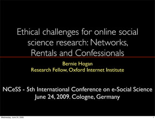 Ethical challenges for online social
                   science research: Networks,
                    Rentals and Confessionals
                                         Bernie Hogan
                           Research Fellow, Oxford Internet Institute


 NCeSS - 5th International Conference on e-Social Science
            June 24, 2009. Cologne, Germany


Wednesday, June 24, 2009                                                1
 