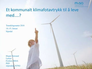 Et kommunalt klimafotavtrykk til å leve med....? Trøndelagsmøtet 2010 14.-15. Januar Stjørdal Hogne Nersund Larsen Forsker, MiSA PhD stipendiat, NTNU 