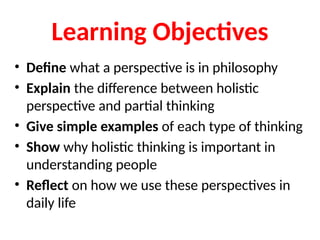 Learning Objectives
• Define what a perspective is in philosophy
• Explain the difference between holistic
perspective and partial thinking
• Give simple examples of each type of thinking
• Show why holistic thinking is important in
understanding people
• Reflect on how we use these perspectives in
daily life
 