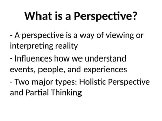 What is a Perspective?
- A perspective is a way of viewing or
interpreting reality
- Influences how we understand
events, people, and experiences
- Two major types: Holistic Perspective
and Partial Thinking
 