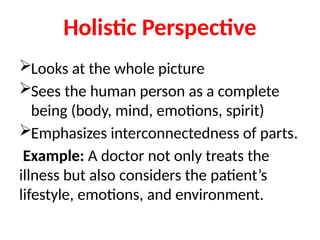 Holistic Perspective
Looks at the whole picture
Sees the human person as a complete
being (body, mind, emotions, spirit)
Emphasizes interconnectedness of parts.
Example: A doctor not only treats the
illness but also considers the patient’s
lifestyle, emotions, and environment.
 