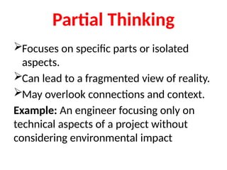 Partial Thinking
Focuses on specific parts or isolated
aspects.
Can lead to a fragmented view of reality.
May overlook connections and context.
Example: An engineer focusing only on
technical aspects of a project without
considering environmental impact
 