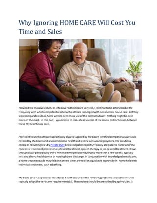 Why Ignoring HOME CARE Will Cost You
Time and Sales
Providedthe massive volumeof infocoveredhome care services,Icontinue tobe astonishedatthe
frequencywithwhichcompetentresidence healthcare ismergedwithnon-medical house care,asif they
were comparable ideas.Some writersevenmake use of the termsmutually.Nothingmightbe even
more off the mark. In thispost,I wouldlove tomake clearseveral of the crucial distinctionsinbetween
these 2 type of house care.
Proficienthouse healthcare ispracticallyalwayssuppliedbyMedicare-certifiedcompaniesaswell asis
coveredbyMedicare and alsocommercial healthandwellnessinsurance providers.The solutions
consistof recurringseesby Private Duty knowledgeable experts,typicallyaregisterednurse and/ora
corrective treatmentprofessional-physical treatment,speechtherapyorjob-relatedtreatment.Brows
throughoccur periodicallyoveraminimal time periodenduringnomore thana few weeks,typically
initiatedafterahealthcenterornursinghome discharge.Inconjunctionwithknowledgeable solutions,
a home treatmentaide mayvisitone ortwo timesa weekfora quicksee toprovide in-homehelpwith
individualtreatment,suchasbathing.
Medicare coversexperiencedresidence healthcare under the followingproblems(industrial insurers
typicallyadoptthe verysame requirements):1) The servicesshouldbe prescribedbyaphysician;2)
 