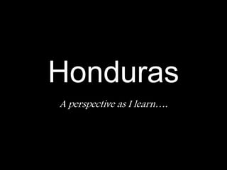 Honduras A perspective as I learn…. 