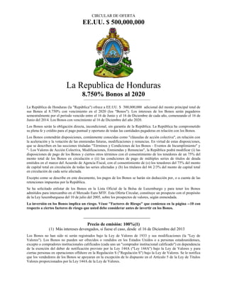 CIRCULAR DE OFERTA
EE.UU. $ 500,000,000
La Republica de Honduras
8.750% Bonos al 2020
La República de Honduras (la "República") ofrece a EE.UU. $ 500,000,000 adicional del monto principal total de
sus Bonos al 8.750% con vencimiento en el 2020 (los "Bonos"). Los intereses de los Bonos serán pagaderos
semestralmente por el período vencido entre el 16 de Junio y el 16 de Diciembre de cada año, comenzando el 16 de
Junio del 2014. Los Bonos con vencimiento al 16 de Diciembre del año 2020.
Los Bonos serán la obligación directa, incondicional, sin garantía de la República. La República ha comprometido
su plena fe y crédito para el pago puntual y oportuno de todas las cantidades pagaderas en relación con los Bonos.
Los Bonos contendrán disposiciones, comúnmente conocidas como "cláusulas de acción colectiva", en relación con
la aceleración y la votación de las enmiendas futuras, modificaciones y renuncias. En virtud de estas disposiciones,
que se describen en las secciones tituladas "Términos y Condiciones de los Bonos - Eventos de Incumplimiento" y
"- Los Valores de Acción Colectiva, Modificaciones, Enmiendas y Renuncias", la República podrá modificar (i) las
disposiciones de pago de los Bonos y ciertos otros términos con el consentimiento de los tenedores de un 75% del
monto total de los Bonos en circulación o (ii) las condiciones de pago de múltiples series de títulos de deuda
emitidos en el marco del Acuerdo de Agencia Fiscal, con el consentimiento de (o) los tenedores del 75% del monto
de capital total en circulación de todas las series afectadas y (b) los titulares del 66 2/3% del monto de capital total
en circulación de cada serie afectada.
Excepto como se describe en este documento, los pagos de los Bonos se harán sin deducción por, o a cuenta de las
retenciones impuestas por la República.
Se ha solicitado enlistar de los Bonos en la Lista Oficial de la Bolsa de Luxemburgo y para tener los Bonos
admitidos para intercambio en el Mercado Euro MTF. Esta Oferta Circular, constituye un prospecto con el propósito
de la Ley luxemburguesa del 10 de julio del 2005, sobre los prospectos de valores, según enmendada.
La inversión en los Bonos implica un riesgo. Véase "Factores de Riesgo" que comienza en la página --10 con
respecto a ciertos factores de riesgo que usted debe considerar antes de invertir en los Bonos.
Precio de emisión: 100%(1)
(1) Más intereses devengados, si fuese el caso, desde el 16 de Diciembre del 2013
Los Bonos no han sido ni serán registrados bajo la Ley de Valores de 1933 y sus modificaciones (la "Ley de
Valores"). Los Bonos no pueden ser ofrecidos o vendidos en los Estados Unidos o a personas estadounidenses,
excepto a compradores institucionales calificados (cada uno un "comprador institucional calificado") en dependencia
de la exención del deber de notificación previsto por la Ley 144A ("Ley 144A") bajo la Ley de Valores y para
ciertas personas en operaciones offshore en la Regulación S ("Regulación S") bajo la Ley de Valores. Se le notifica
que los vendedores de los Bonos se apoyaran en la excepción de lo dispuesto en el Artículo 5 de la Ley de Títulos
Valores proporcionados por la Ley 144A de la Ley de Valores.
 
