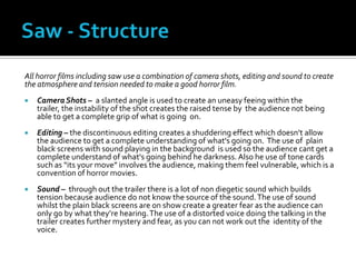 All horror films including saw use a combination of camera shots, editing and sound to create
the atmosphere and tension needed to make a good horror film.
   Camera Shots – a slanted angle is used to create an uneasy feeing within the
    trailer, the instability of the shot creates the raised tense by the audience not being
    able to get a complete grip of what is going on.
   Editing – the discontinuous editing creates a shuddering effect which doesn’t allow
    the audience to get a complete understanding of what's going on. The use of plain
    black screens with sound playing in the background is used so the audience cant get a
    complete understand of what's going behind he darkness. Also he use of tone cards
    such as “its your move” involves the audience, making them feel vulnerable, which is a
    convention of horror movies.
   Sound – through out the trailer there is a lot of non diegetic sound which builds
    tension because audience do not know the source of the sound. The use of sound
    whilst the plain black screens are on show create a greater fear as the audience can
    only go by what they’re hearing. The use of a distorted voice doing the talking in the
    trailer creates further mystery and fear, as you can not work out the identity of the
    voice.
 