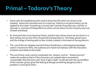    Starts with the establishing shot used to show the hills which are shown to be
    isolated, where the characters are on a road trip. Todorov’s narrative theory can be
    applied to the trailer. Everything is ok and calm ( period of equilibrium), until the 21
    seconds in, (moment of disequilibrium) where we are shown to lots of quick jump cuts
    of teeth and blood.

   At that point the music becomes faster, and the next calmer scene we are shown in a
    dark setting, but we are still in the period of disequilibrium. The faster paced music
    and the change of setting adds to fear initially created in the break of the equilibrium.

   The use of the non diegetic sound of heavy breathing is a stereotypical paradigm
    used in most horror films. the audience are meant to emphasis with the characters
    emotions and relate to the trailer .

   The use of tone cards used to manipulate the viewers, such as “ distant journey”
    makes the audience feel is if the characters are isolated alone somewhere
    unreachable. Also the tone card “once it gets inside” combined with the sound effect
    of the monster growl, gives the feeling as though something dangerous like a
    predator is coming for them.
 