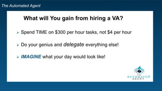 The Automated Agent
What will You gain from hiring a VA?
 Spend TIME on $300 per hour tasks, not $4 per hour
 Do your genius and delegate everything else!
 IMAGINE what your day would look like!
 