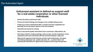 The Automated Agent
Unlicensed assistant is defined as support staff
for a real estate corporation or other licensed
individuals.
• Answer the phone and forward calls
• Fill out and submit listings and changes to any multiple listing service
• Follow-up on loan commitments after a contract has been negotiated and
generally secure the status reports on the loan progress
• Assemble documents for closing
• Secure documents (public information) from courthouse, utility district, etc.
• Have keys made for company listings, order surveys, termite inspections, home
inspections and home warranties with the licensed employer’s approval
• Write ads for approval of the licensee and the supervising broker, and place
advertising (newspaper ads, update web sites, etc…); prepare flyers and
promotional information for approval by licensee and the supervising broker
 