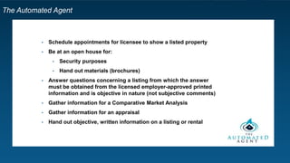 The Automated Agent
• Schedule appointments for licensee to show a listed property
• Be at an open house for:
• Security purposes
• Hand out materials (brochures)
• Answer questions concerning a listing from which the answer
must be obtained from the licensed employer-approved printed
information and is objective in nature (not subjective comments)
• Gather information for a Comparative Market Analysis
• Gather information for an appraisal
• Hand out objective, written information on a listing or rental
 