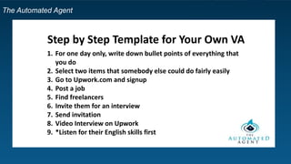 The Automated Agent
Step by Step Template for Your Own VA
1. For one day only, write down bullet points of everything that
you do
2. Select two items that somebody else could do fairly easily
3. Go to Upwork.com and signup
4. Post a job
5. Find freelancers
6. Invite them for an interview
7. Send invitation
8. Video Interview on Upwork
9. *Listen for their English skills first
 