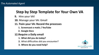 The Automated Agent
Step by Step Template for Your Own VA
9. Hire your VA!
10. Manage your VA: Gmail
11. Train your VA: Record the processes
1. Screencast o matic / YouTube
2. Google Docs
12.Require a Daily email
1. What did you do today?
2. What difficulties did you encounter?
3. Where do you need help?
 