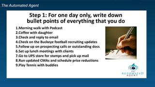 The Automated Agent
Step 1: For one day only, write down
bullet points of everything that you do
1.Morning walk with Podcast
2.Coffee with daughter
3.Check and reply to email
4.Check on the Buckeye football recruiting updates
5.Follow up on prospecting calls or outstanding docs
6.Set up lunch meetings with clients
7.Go to UPS store for stamps and pick up mail
8.Run updated CMAs and schedule price reductions
9.Play Tennis with buddies
 