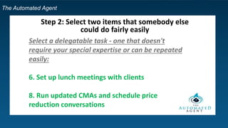 The Automated Agent
Step 2: Select two items that somebody else
could do fairly easily
Select a delegatable task - one that doesn't
require your special expertise or can be repeated
easily:
6. Set up lunch meetings with clients
8. Run updated CMAs and schedule price
reduction conversations
 
