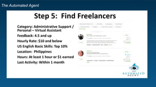 The Automated Agent
Step 5: Find Freelancers
Category: Administrative Support /
Personal – Virtual Assistant
Feedback: 4.5 and up
Hourly Rate: $10 and below
US English Basic Skills: Top 10%
Location: Philippines
Hours: At least 1 hour or $1 earned
Last Activity: Within 1 month
 