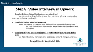 The Automated Agent
Step 8: Video Interview in Upwork
● Question 1: What did you like about your last job and why?
Just listen for their English skills, engage them with some follow up questions, but
we are just evaluating their English
● Question 2: Tell me about your workspace
Power and internet outages are fairly common in the Philippines, so make sure
that they have a backup plan and that they have a place to work free from
distractions.
● Question 3: Give me some examples of the coolest stuff that you have done at other
jobs?
See their enthusiasm, maybe get some great ideas. Similar to hiring an American.
Above all listen for their English skills.
 
