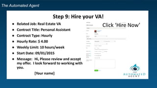 The Automated Agent
Step 9: Hire your VA!
● Related Job: Real Estate VA
● Contract Title: Personal Assistant
● Contract Type: Hourly
● Hourly Rate: $ 4.00
● Weekly Limit: 10 hours/week
● Start Date: 09/01/2015
● Message: Hi, Please review and accept
my offer. I look forward to working with
you.
[Your name]
Click ‘Hire Now’
 