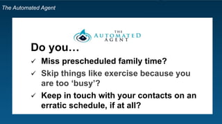 The Automated Agent
Do you…
 Miss prescheduled family time?
 Skip things like exercise because you
are too ‘busy’?
 Keep in touch with your contacts on an
erratic schedule, if at all?
 