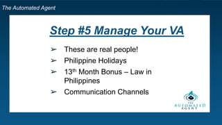 The Automated Agent
Step #5 Manage Your VA
➢ These are real people!
➢ Philippine Holidays
➢ 13th Month Bonus – Law in
Philippines
➢ Communication Channels
 