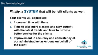 The Automated Agent
Finally, a SYSTEM that will benefit clients as well:
Your clients will appreciate:
1. Increased time with them
2. Time to take more classes and stay current
with the latest trends and laws to provide
better service for the clients
3. Improvement in accuracy and consistency of
our administrative tasks done on behalf of
the client
 