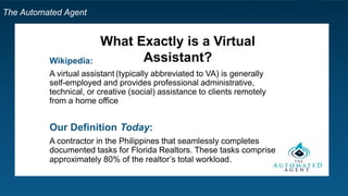 The Automated Agent
What Exactly is a Virtual
Assistant?Wikipedia:
A virtual assistant (typically abbreviated to VA) is generally
self-employed and provides professional administrative,
technical, or creative (social) assistance to clients remotely
from a home office
Our Definition Today:
A contractor in the Philippines that seamlessly completes
documented tasks for Florida Realtors. These tasks comprise
approximately 80% of the realtor’s total workload.
 