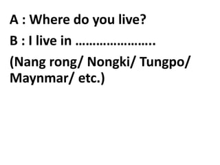 A : Where do you live?
B : I live in …………………..
(Nang rong/ Nongki/ Tungpo/
Maynmar/ etc.)
 