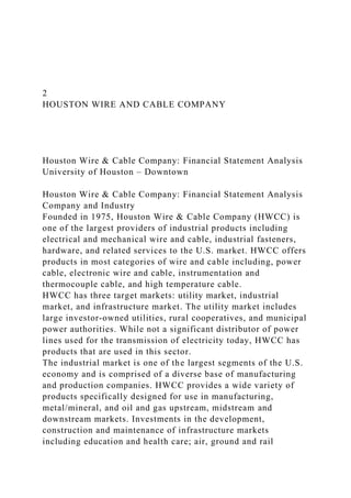 2
HOUSTON WIRE AND CABLE COMPANY
Houston Wire & Cable Company: Financial Statement Analysis
University of Houston – Downtown
Houston Wire & Cable Company: Financial Statement Analysis
Company and Industry
Founded in 1975, Houston Wire & Cable Company (HWCC) is
one of the largest providers of industrial products including
electrical and mechanical wire and cable, industrial fasteners,
hardware, and related services to the U.S. market. HWCC offers
products in most categories of wire and cable including, power
cable, electronic wire and cable, instrumentation and
thermocouple cable, and high temperature cable.
HWCC has three target markets: utility market, industrial
market, and infrastructure market. The utility market includes
large investor-owned utilities, rural cooperatives, and municipal
power authorities. While not a significant distributor of power
lines used for the transmission of electricity today, HWCC has
products that are used in this sector.
The industrial market is one of the largest segments of the U.S.
economy and is comprised of a diverse base of manufacturing
and production companies. HWCC provides a wide variety of
products specifically designed for use in manufacturing,
metal/mineral, and oil and gas upstream, midstream and
downstream markets. Investments in the development,
construction and maintenance of infrastructure markets
including education and health care; air, ground and rail
 