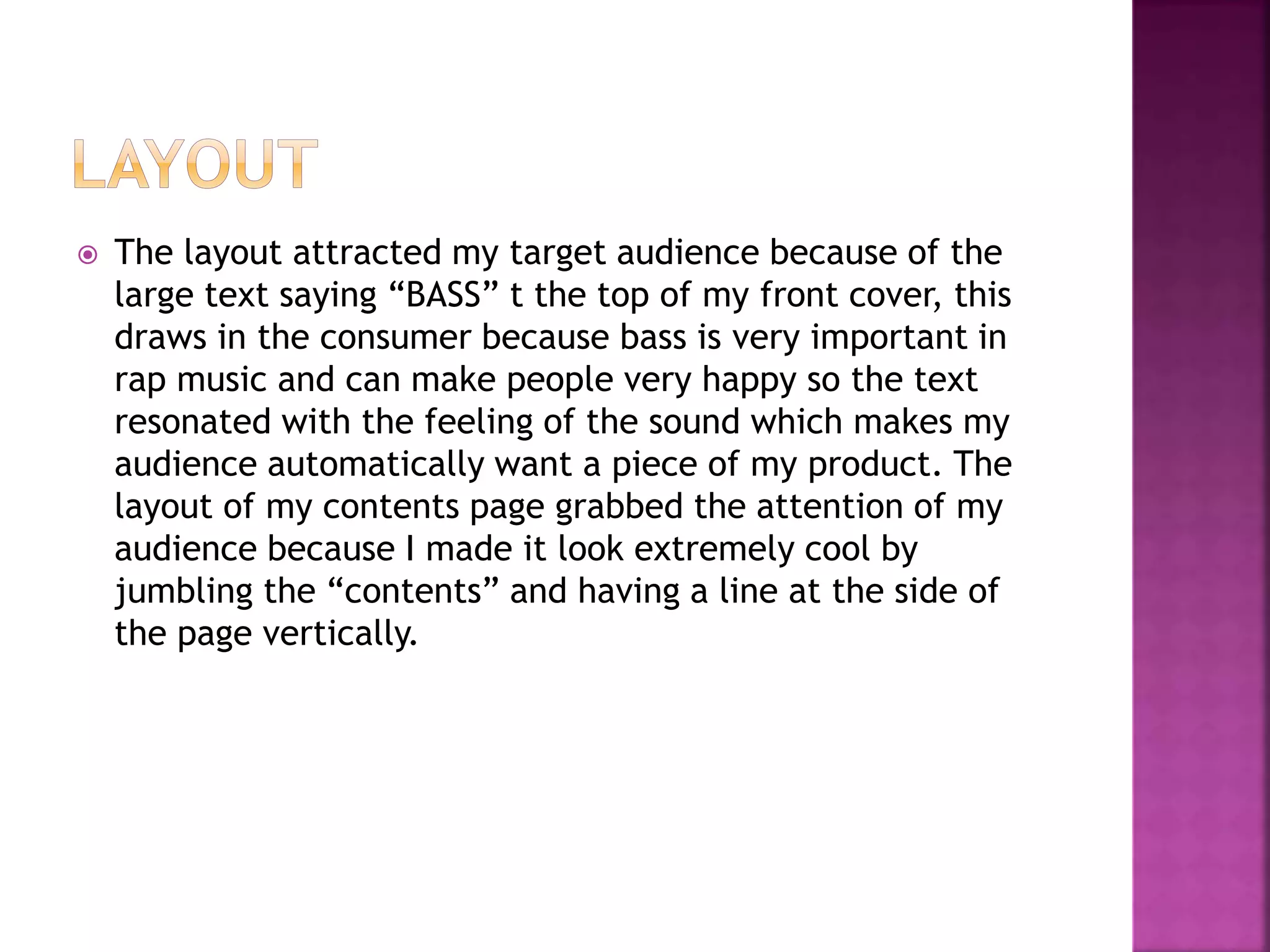  The layout attracted my target audience because of the
large text saying “BASS” t the top of my front cover, this
draws in the consumer because bass is very important in
rap music and can make people very happy so the text
resonated with the feeling of the sound which makes my
audience automatically want a piece of my product. The
layout of my contents page grabbed the attention of my
audience because I made it look extremely cool by
jumbling the “contents” and having a line at the side of
the page vertically.
 