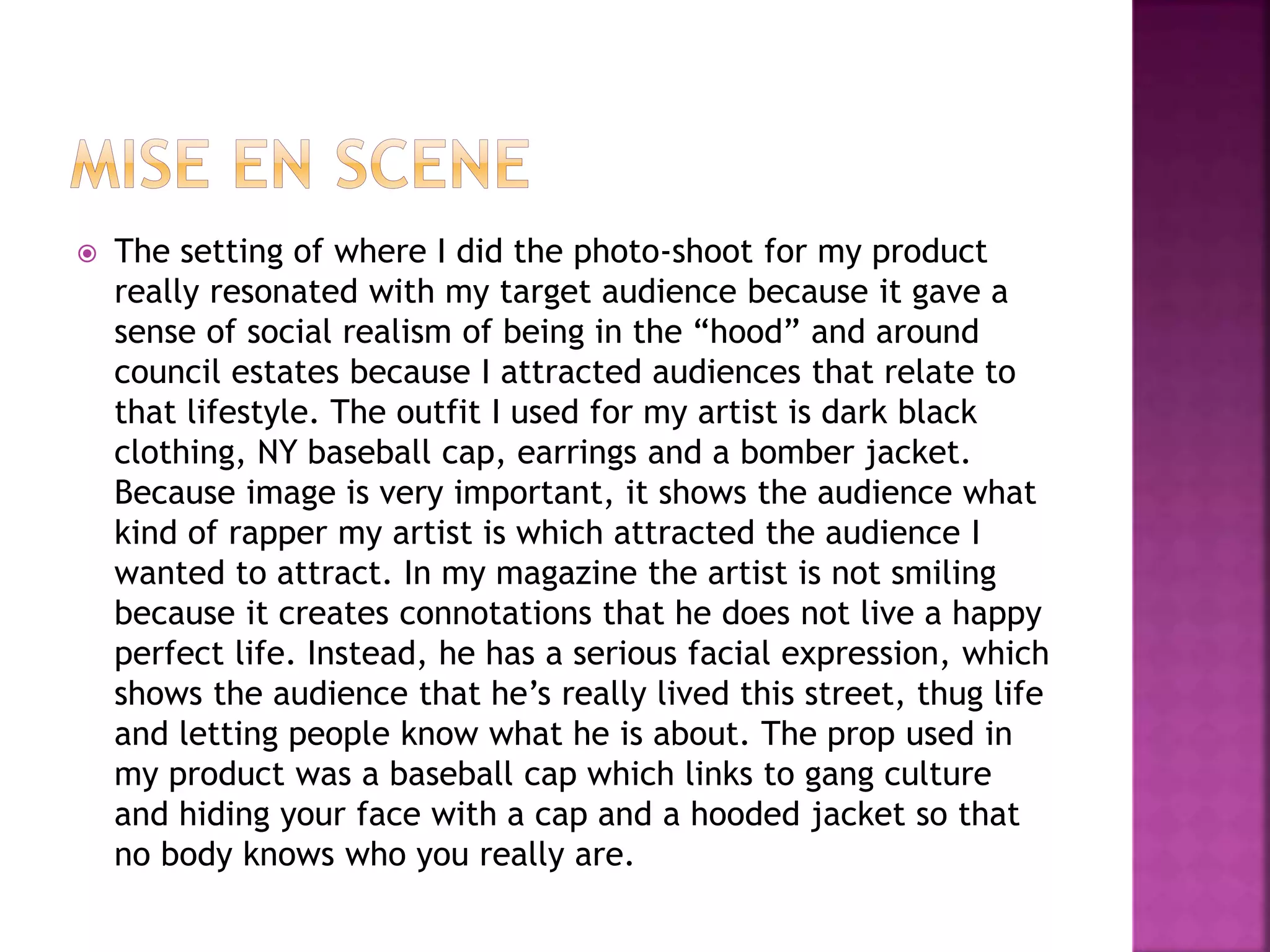  The setting of where I did the photo-shoot for my product
really resonated with my target audience because it gave a
sense of social realism of being in the “hood” and around
council estates because I attracted audiences that relate to
that lifestyle. The outfit I used for my artist is dark black
clothing, NY baseball cap, earrings and a bomber jacket.
Because image is very important, it shows the audience what
kind of rapper my artist is which attracted the audience I
wanted to attract. In my magazine the artist is not smiling
because it creates connotations that he does not live a happy
perfect life. Instead, he has a serious facial expression, which
shows the audience that he’s really lived this street, thug life
and letting people know what he is about. The prop used in
my product was a baseball cap which links to gang culture
and hiding your face with a cap and a hooded jacket so that
no body knows who you really are.
 