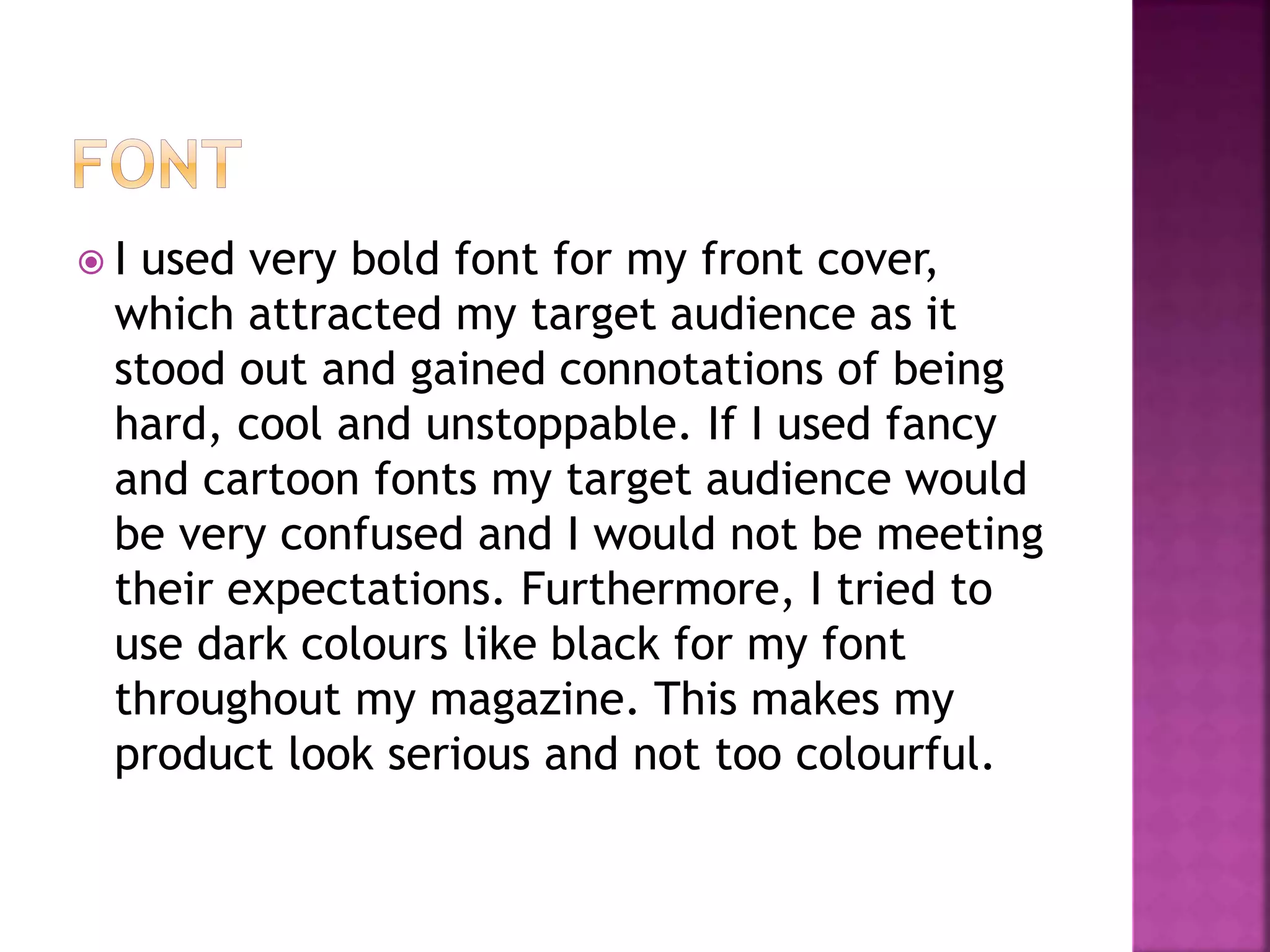  I used very bold font for my front cover,
which attracted my target audience as it
stood out and gained connotations of being
hard, cool and unstoppable. If I used fancy
and cartoon fonts my target audience would
be very confused and I would not be meeting
their expectations. Furthermore, I tried to
use dark colours like black for my font
throughout my magazine. This makes my
product look serious and not too colourful.
 