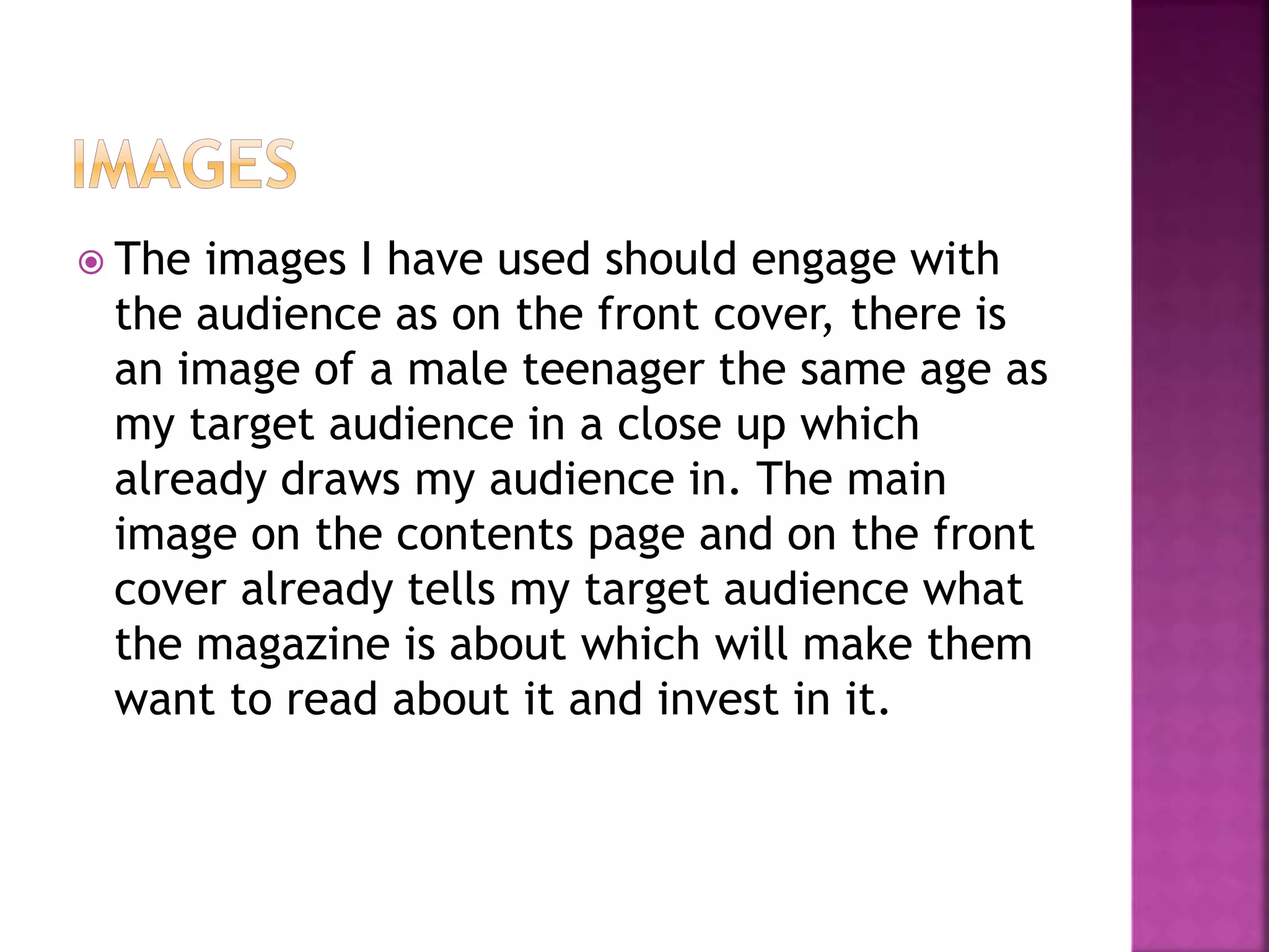  The images I have used should engage with
the audience as on the front cover, there is
an image of a male teenager the same age as
my target audience in a close up which
already draws my audience in. The main
image on the contents page and on the front
cover already tells my target audience what
the magazine is about which will make them
want to read about it and invest in it.
 