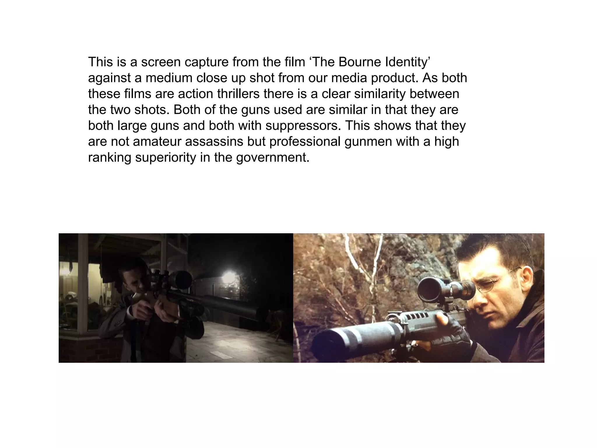 This is a screen capture from the film ‘The Bourne Identity’
against a medium close up shot from our media product. As both
these films are action thrillers there is a clear similarity between
the two shots. Both of the guns used are similar in that they are
both large guns and both with suppressors. This shows that they
are not amateur assassins but professional gunmen with a high
ranking superiority in the government.
 