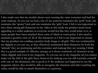 I also made sure that my models always were wearing the same costumes and had the
same makeup. As you can see here, one of my actresses maintains the ‘goth’ look, one
maintains the ‘sporty’ look and one maintains the ‘girly’ look. I felt it was important to
have three strong girl characters in my video as this made my product much more
appealing to a wider audience as everyone would feel like they could relate to it, as
many people have been attached these sorts of labels at some point. I also tried to
maintain a positive view of all of the characters as I felt it was important to ensure
that my product was sending a positive body image to all girls. This was continued in
my digipak as you can see, as they effectively maintained their characters by both the
‘attitude’ they are portraying and the costumes and makeup they are wearing. I think
this is a good example of effective synergy as it shows continuity of character in my
video, digipak and even in my magazine. As you can see in my magazine ad you cannot
make out the full of the girls faces, however by makeup you can still associate yourself
with one of the characters, this is good as if the audience just happened to see the
magazine advert, they would be able to recognise the character and after watching the
video, would be able to attach themselves to a persona.
 