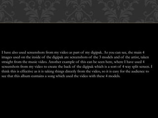 I have also used screenshots from my video as part of my digipak. As you can see, the main 4
images used on the inside of the digipak are screenshots of the 3 models and of the artist, taken
straight from the music video. Another example of this can be seen here, where I have used 4
screenshots from my video to create the back of the digipak which is a sort of 4 way split screen. I
think this is effective as it is taking things directly from the video, so it is easy for the audience to
see that this album contains a song which used the video with these 4 models.
 