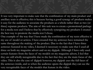 It was very important to make sure that the combination of my main product and
ancillary texts is effective; this is because having a good synergy of products makes
it easy for the audience to associate the products as a whole rather than as two (or
three) separate products. The aim of this task was to create a promotional package
for a media text and I believe that by effectively synergising my products I created
the best way to promote the media text I chose.
One example of the way that I have made the combination of my texts effective is
my use of model or actress. I have ensured that my actresses have remained the
same throughout the making of the product. Due to the fact that I have three
actresses featured in my video, I deemed it necessary to make sure that I used all
three on both my magazine advert and on my digipak. Although I have only used
certain features from the faces of my models on my magazine advert, I feel that
they are still wholly recognisable due to the fact that they are the main focus of the
video. This is also the case of digipak however, my digipak uses the full faces of
the actresses inside, and so when the audience opens the digipak they can see the
very recognisable faces of the models that feature in the video.
 