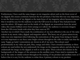 Furthermore, I have used the same images on my magazine advert and on the front cover of
my digipak; this creates continuity between the two products. I feel that this was very important,
to use the front cover of my digipak as the main focus of my magazine advert because it means
that it would be easy for the audience to spot the CD cover in a shop if they had previously
seen the advert. All images used on the inside of the digipak are screenshots from the actual
video, this creates brilliant cross-form synergy as it allows the audience to associate imagery
from the CD cover/inside with what they have seen on TV.
Another way in which I have made the combination of my texts effective is the use of the same
colours in my music video, digipak and magazine advert. The heavy use of green screen in my
video was very important when following the conventions of the genre I was trying to ‘mock’,
so it was important to use these same bright colours throughout the video to make sure that the
same ‘happy go lucky’ connotations are shown in all of my texts. The colours used
predominantly in my video are pink, blue, orange and white. I have ensured continuity as these
colours are used within the text underneath the image on the magazine advert, and also the text
underneath the image on the digipak as well as on the spine. These colours also feature in the
backgrounds of the images of the actresses on the ancillary texts. I have tried to maintain the
use of the same or similar colours throughout the making of my product and ancillary texts as I
believe that it is easy for the audience to relate these 4 primary colours to my product.
 