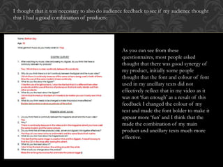 I thought that it was necessary to also do audience feedback to see if my audience thought
that I had a good combination of products:
As you can see from these
questionnaires, most people asked
thought that there was good synergy of
my product, initially some people
thought that the font and colour of font
used in my ancillary texts did not
effectively reflect that in my video as it
was not ‘fun enough’ as a result of this
feedback I changed the colour of my
text and made the font bolder to make it
appear more ‘fun’ and I think that the
made the combination of my main
product and ancillary texts much more
effective.
 