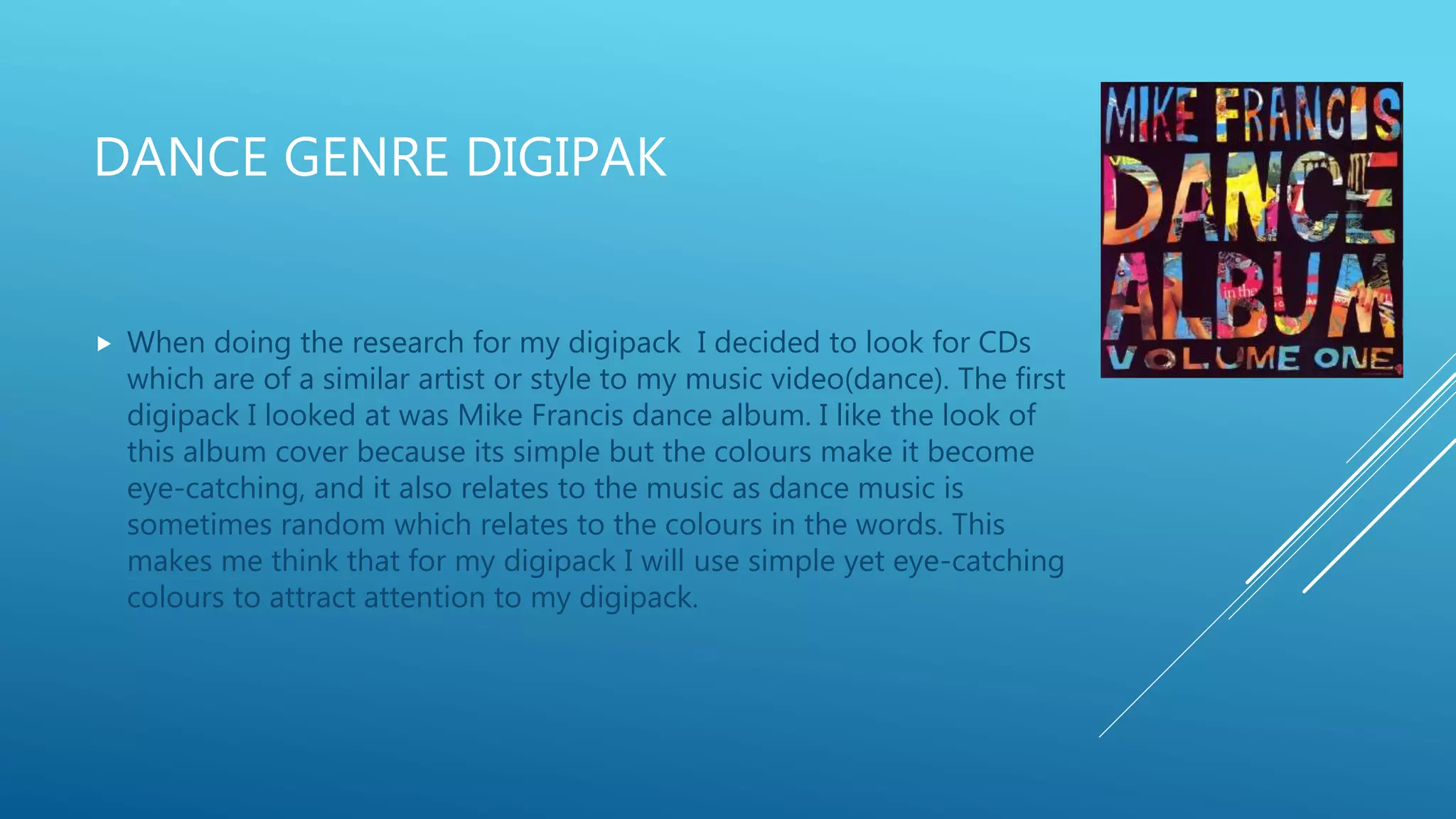DANCE GENRE DIGIPAK
 When doing the research for my digipack I decided to look for CDs
which are of a similar artist or style to my music video(dance). The first
digipack I looked at was Mike Francis dance album. I like the look of
this album cover because its simple but the colours make it become
eye-catching, and it also relates to the music as dance music is
sometimes random which relates to the colours in the words. This
makes me think that for my digipack I will use simple yet eye-catching
colours to attract attention to my digipack.
 