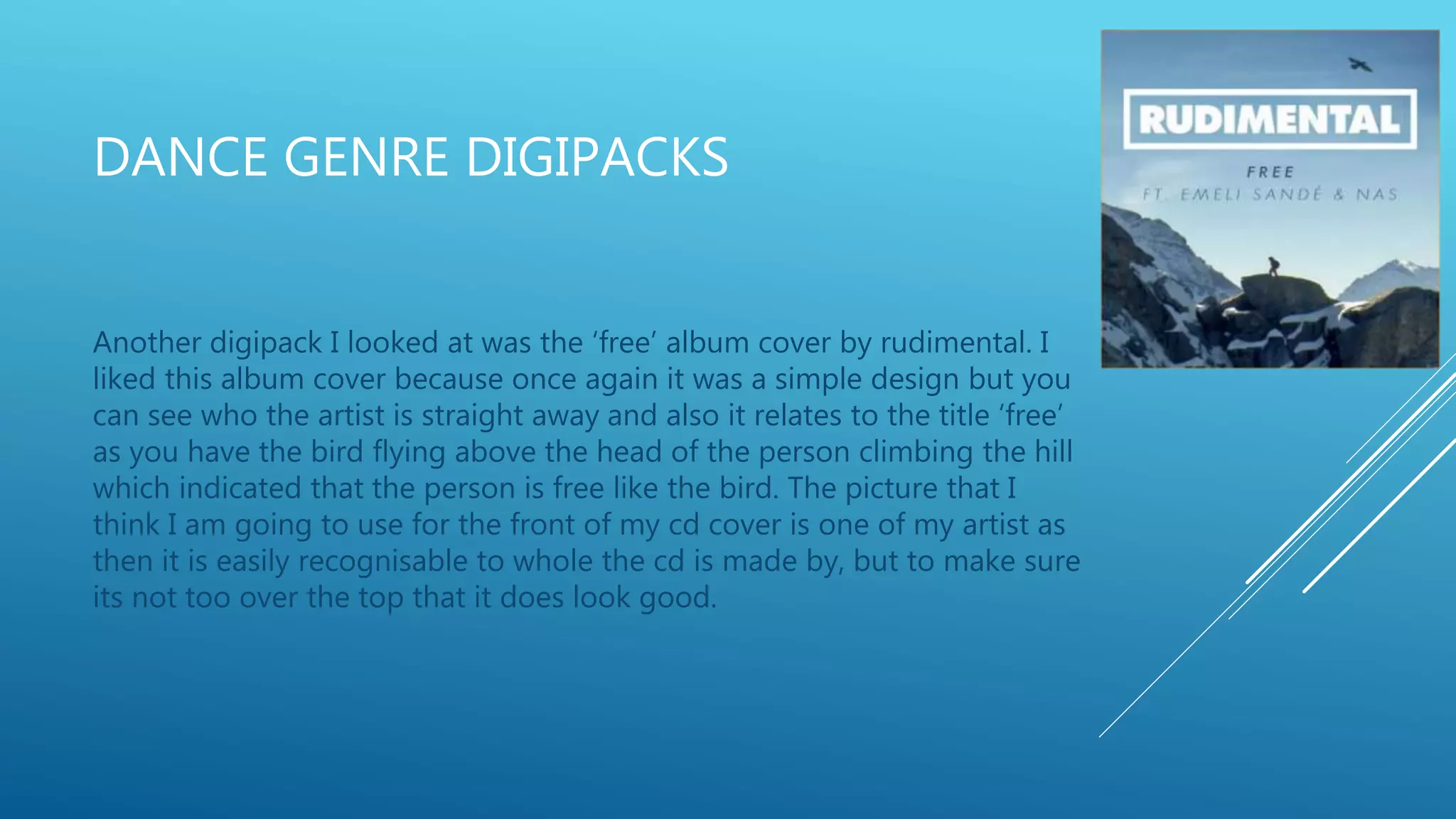 DANCE GENRE DIGIPACKS
Another digipack I looked at was the ‘free’ album cover by rudimental. I
liked this album cover because once again it was a simple design but you
can see who the artist is straight away and also it relates to the title ‘free’
as you have the bird flying above the head of the person climbing the hill
which indicated that the person is free like the bird. The picture that I
think I am going to use for the front of my cd cover is one of my artist as
then it is easily recognisable to whole the cd is made by, but to make sure
its not too over the top that it does look good.
 