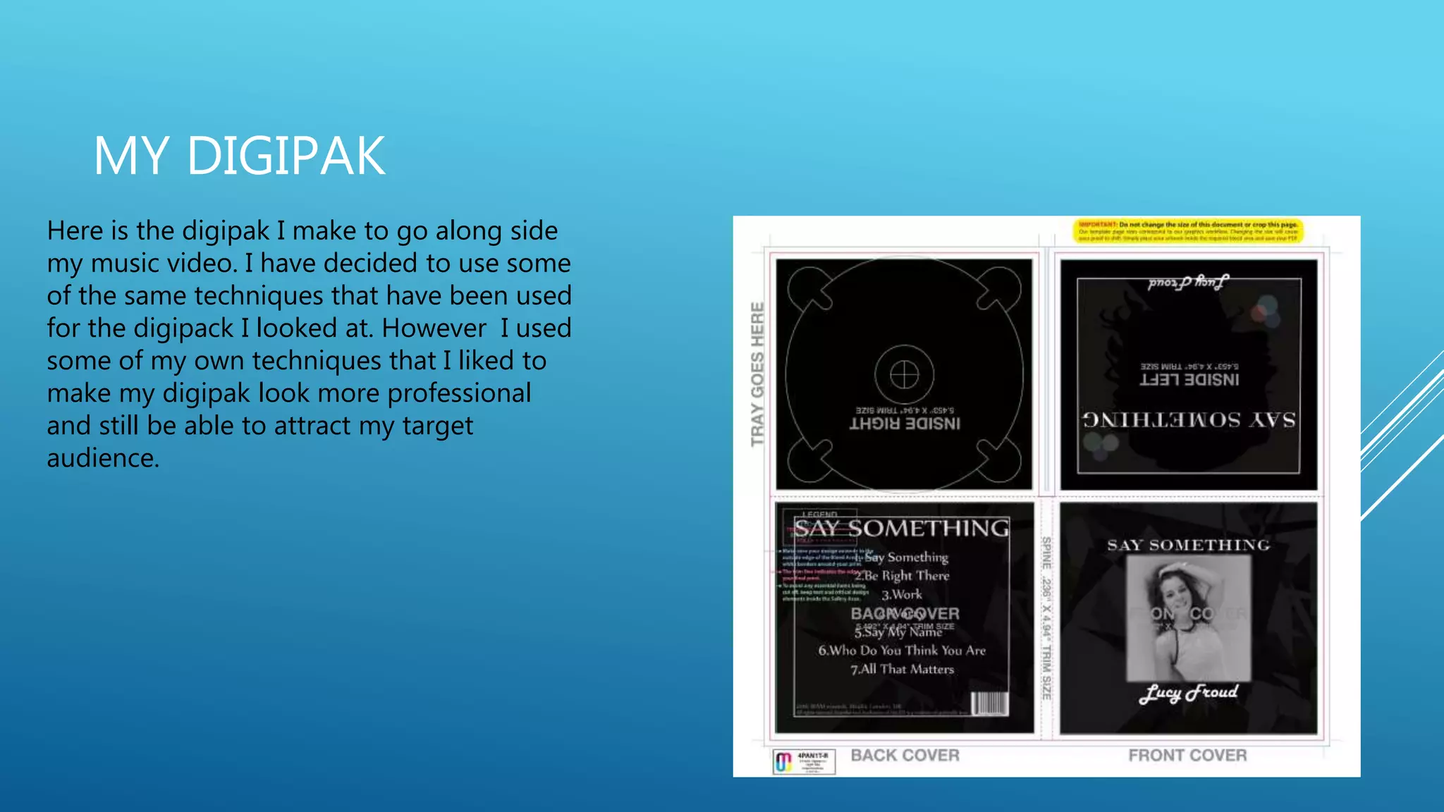 MY DIGIPAK
Here is the digipak I make to go along side
my music video. I have decided to use some
of the same techniques that have been used
for the digipack I looked at. However I used
some of my own techniques that I liked to
make my digipak look more professional
and still be able to attract my target
audience.
 
