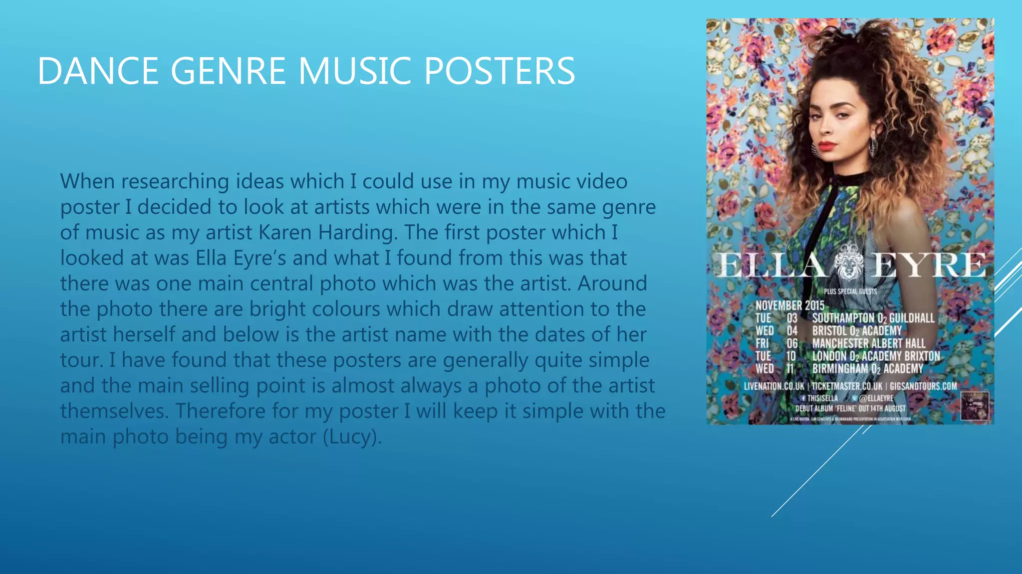 DANCE GENRE MUSIC POSTERS
When researching ideas which I could use in my music video
poster I decided to look at artists which were in the same genre
of music as my artist Karen Harding. The first poster which I
looked at was Ella Eyre’s and what I found from this was that
there was one main central photo which was the artist. Around
the photo there are bright colours which draw attention to the
artist herself and below is the artist name with the dates of her
tour. I have found that these posters are generally quite simple
and the main selling point is almost always a photo of the artist
themselves. Therefore for my poster I will keep it simple with the
main photo being my actor (Lucy).
 