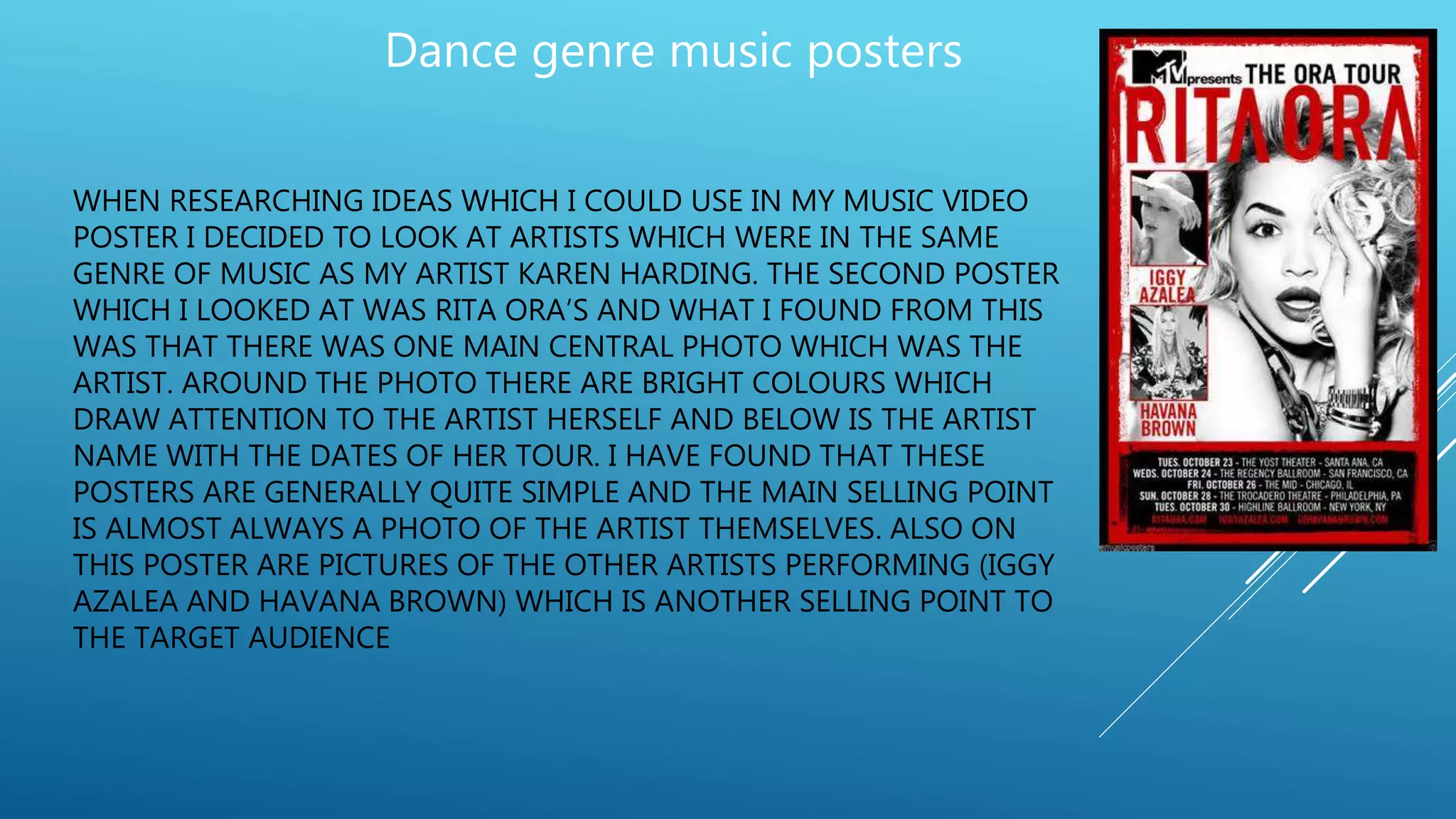 WHEN RESEARCHING IDEAS WHICH I COULD USE IN MY MUSIC VIDEO
POSTER I DECIDED TO LOOK AT ARTISTS WHICH WERE IN THE SAME
GENRE OF MUSIC AS MY ARTIST KAREN HARDING. THE SECOND POSTER
WHICH I LOOKED AT WAS RITA ORA’S AND WHAT I FOUND FROM THIS
WAS THAT THERE WAS ONE MAIN CENTRAL PHOTO WHICH WAS THE
ARTIST. AROUND THE PHOTO THERE ARE BRIGHT COLOURS WHICH
DRAW ATTENTION TO THE ARTIST HERSELF AND BELOW IS THE ARTIST
NAME WITH THE DATES OF HER TOUR. I HAVE FOUND THAT THESE
POSTERS ARE GENERALLY QUITE SIMPLE AND THE MAIN SELLING POINT
IS ALMOST ALWAYS A PHOTO OF THE ARTIST THEMSELVES. ALSO ON
THIS POSTER ARE PICTURES OF THE OTHER ARTISTS PERFORMING (IGGY
AZALEA AND HAVANA BROWN) WHICH IS ANOTHER SELLING POINT TO
THE TARGET AUDIENCE
Dance genre music posters
 