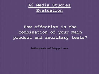A2 Media Studies
        Evaluation


    How effective is the
  combination of your main
product and ancillary texts?

      bethanywatsona2.blogspot.com
 