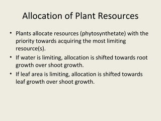 Allocation of Plant Resources
• Plants allocate resources (phytosynthetate) with the
  priority towards acquiring the most limiting
  resource(s).
• If water is limiting, allocation is shifted towards root
  growth over shoot growth.
• If leaf area is limiting, allocation is shifted towards
  leaf growth over shoot growth.
 