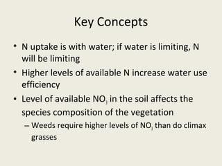 Key Concepts
• N uptake is with water; if water is limiting, N
  will be limiting
• Higher levels of available N increase water use
  efficiency
• Level of available NO3 in the soil affects the
  species composition of the vegetation
  – Weeds require higher levels of NO3 than do climax
    grasses
 